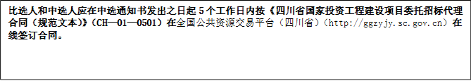 比選人和中選人應(yīng)在中選通知書發(fā)出之日起5個(gè)工作日內(nèi)按《四川省國家投資工程建設(shè)項(xiàng)目委托招標(biāo)代理合同（規(guī)范文本）》（CH—01—0501）在全國公共資源交易平臺(tái)（四川?。╤ttp://ggzyjy.sc.gov.cn）在線簽訂合同。